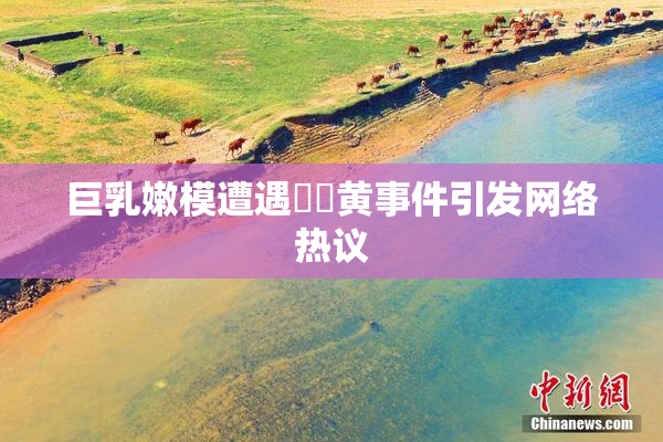 巨乳嫩模遭遇❌‌黄事件引发网络热议