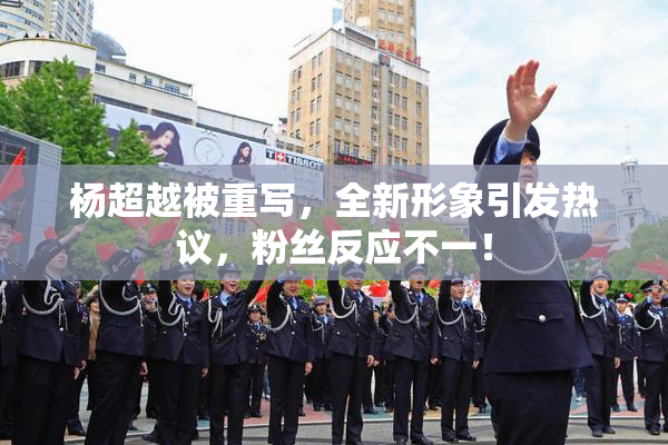 杨超越被重写，全新形象引发热议，粉丝反应不一！