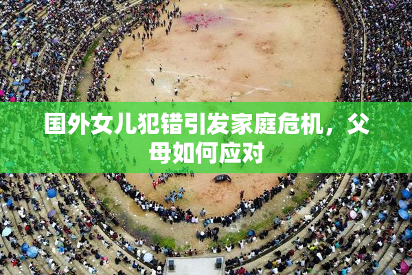国外女儿犯错引发家庭危机，父母如何应对