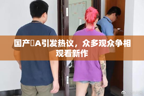 国产婬A引发热议，众多观众争相观看新作