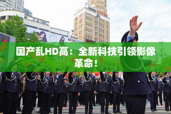 国产乱HD高：全新科技引领影像革命！