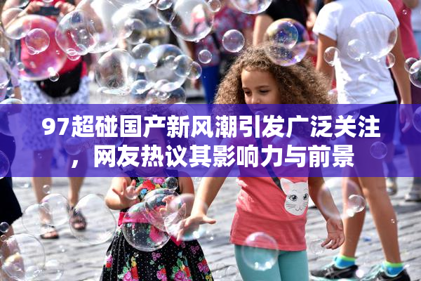 97超碰国产新风潮引发广泛关注，网友热议其影响力与前景