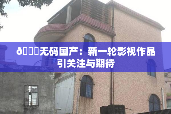 🔞无码国产：新一轮影视作品引关注与期待