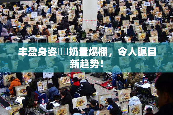 丰盈身姿❌‌奶量爆棚，令人瞩目新趋势！