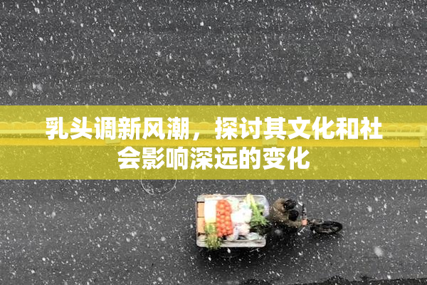 乳头调新风潮，探讨其文化和社会影响深远的变化