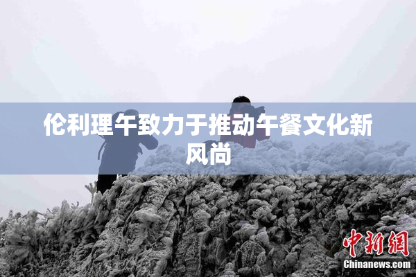 伦利理午致力于推动午餐文化新风尚