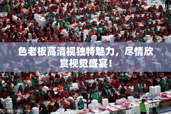 色老板高清视独特魅力，尽情欣赏视觉盛宴！