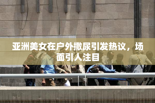亚洲美女在户外撒尿引发热议，场面引人注目