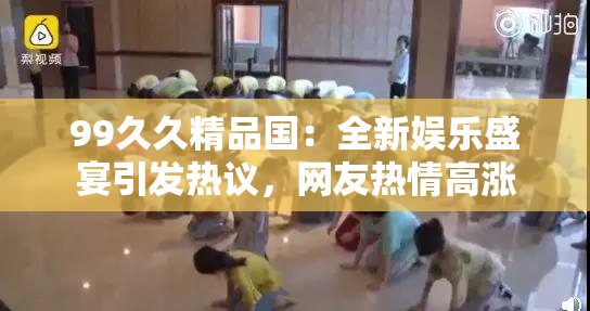 99久久精品国：全新娱乐盛宴引发热议，网友热情高涨