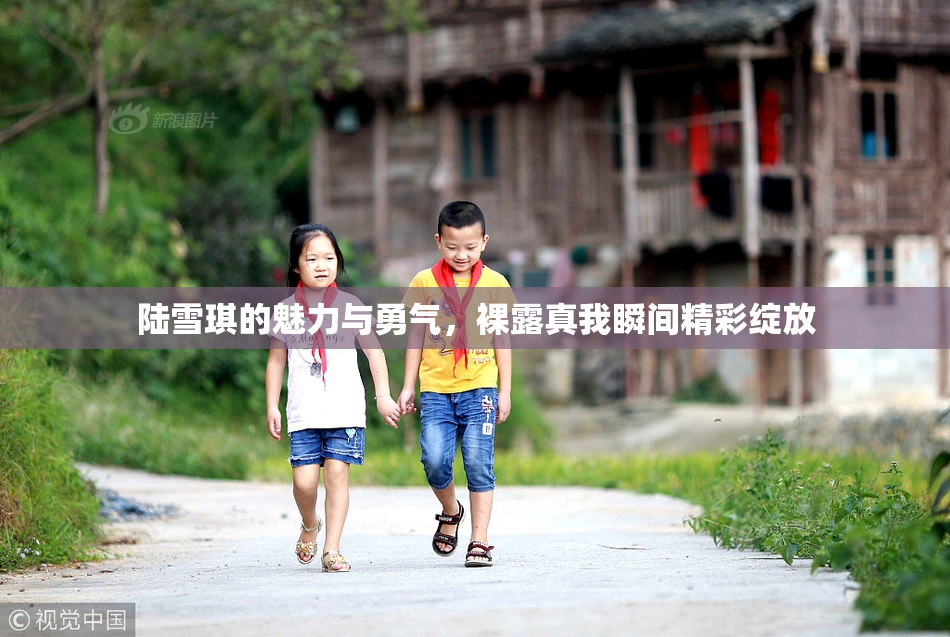 陆雪琪的魅力与勇气，裸露真我瞬间精彩绽放