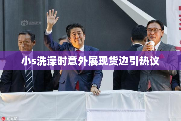 小s洗澡时意外展现货边引热议