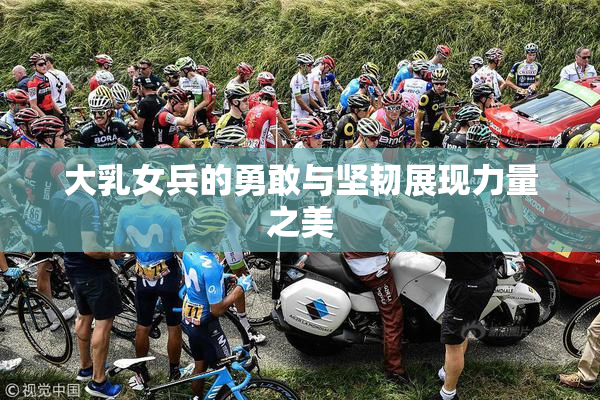 大乳女兵的勇敢与坚韧展现力量之美
