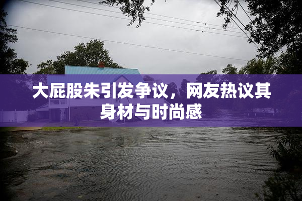 大屁股朱引发争议，网友热议其身材与时尚感