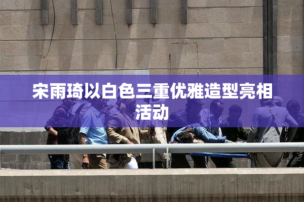 宋雨琦以白色三重优雅造型亮相活动