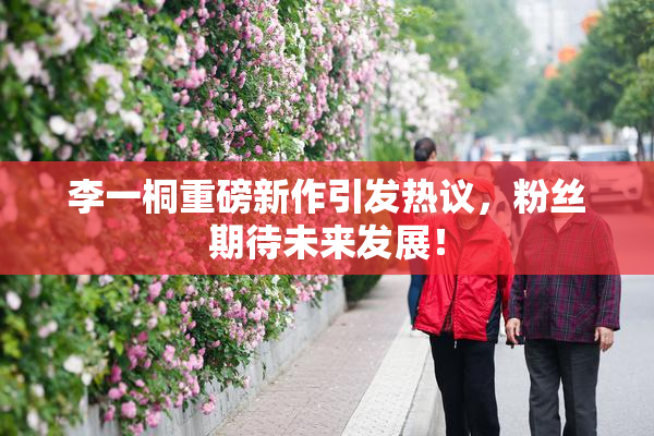 李一桐重磅新作引发热议，粉丝期待未来发展！