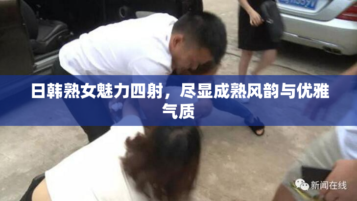 日韩熟女魅力四射，尽显成熟风韵与优雅气质