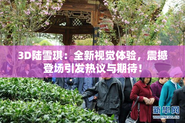 3D陆雪琪：全新视觉体验，震撼登场引发热议与期待！