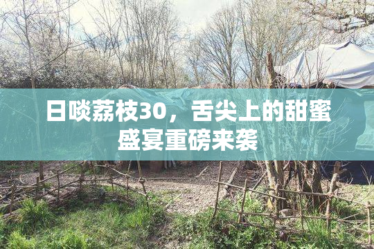日啖荔枝30，舌尖上的甜蜜盛宴重磅来袭