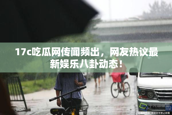 17c吃瓜网传闻频出，网友热议最新娱乐八卦动态！