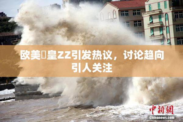 欧美嘼皇ZZ引发热议，讨论趋向引人关注