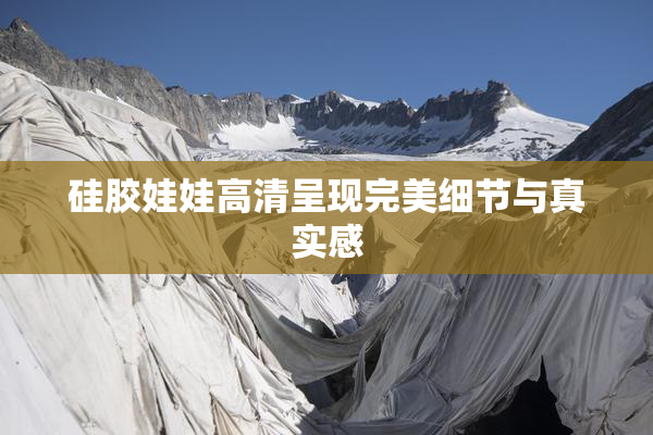 硅胶娃娃高清呈现完美细节与真实感