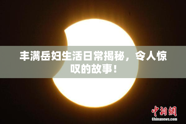 丰满岳妇生活日常揭秘，令人惊叹的故事！