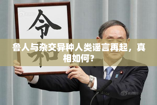 鲁人与杂交异种人类谣言再起，真相如何？