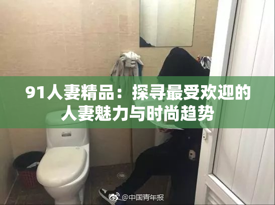 91人妻精品：探寻最受欢迎的人妻魅力与时尚趋势