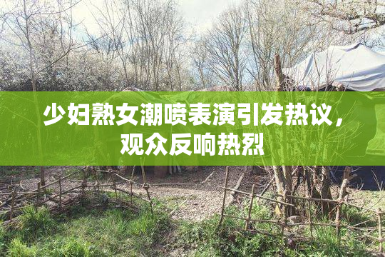 少妇熟女潮喷表演引发热议，观众反响热烈