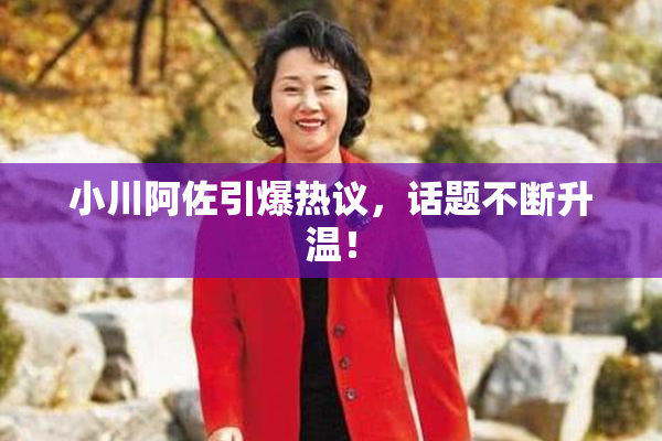 小川阿佐引爆热议，话题不断升温！