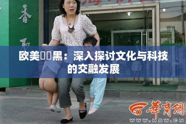 欧美❌‌黑：深入探讨文化与科技的交融发展