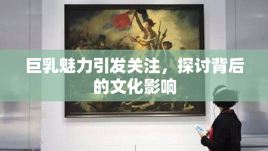 巨乳魅力引发关注，探讨背后的文化影响