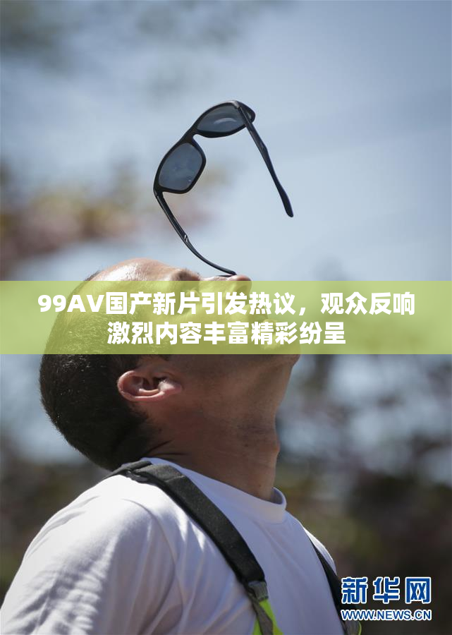 99AV国产新片引发热议，观众反响激烈内容丰富精彩纷呈