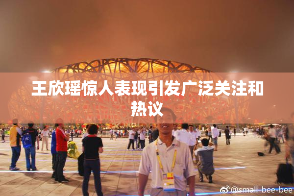 王欣瑶惊人表现引发广泛关注和热议