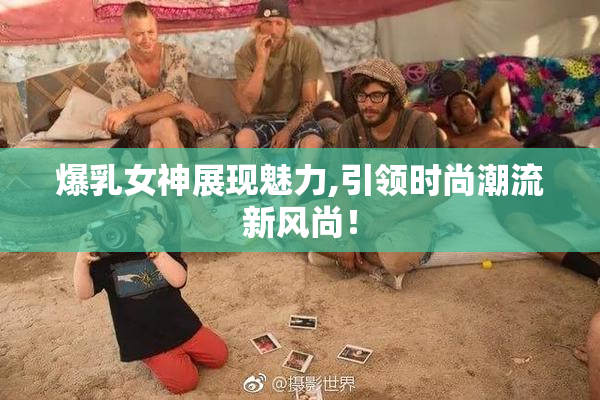 爆乳女神展现魅力,引领时尚潮流新风尚！