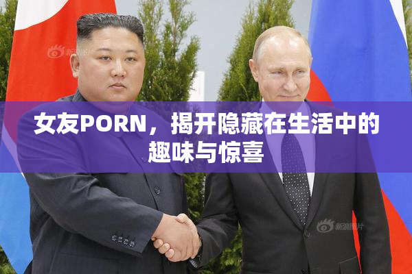 女友PORN，揭开隐藏在生活中的趣味与惊喜