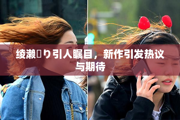 绫濑✿り引人瞩目，新作引发热议与期待