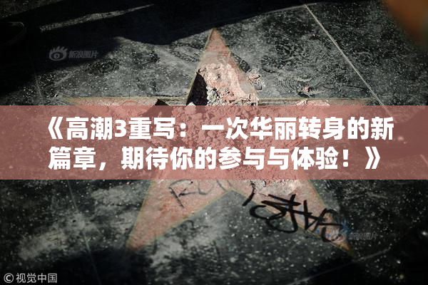 《高潮3重写：一次华丽转身的新篇章，期待你的参与与体验！》