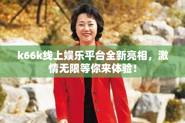 k66k线上娱乐平台全新亮相，激情无限等你来体验！