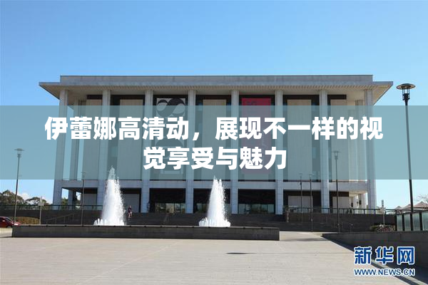 伊蕾娜高清动，展现不一样的视觉享受与魅力