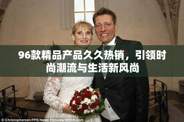 96款精品产品久久热销，引领时尚潮流与生活新风尚