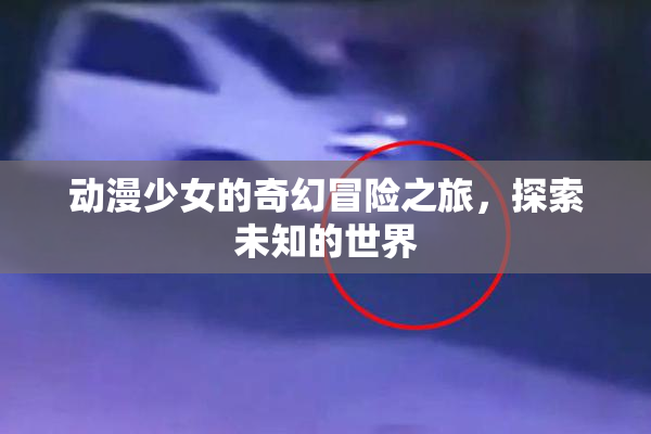 动漫少女的奇幻冒险之旅，探索未知的世界