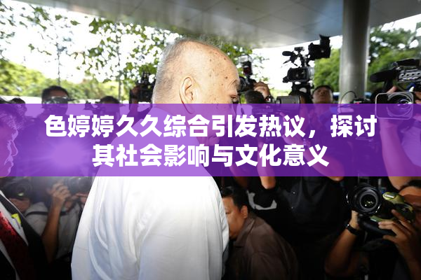 色婷婷久久综合引发热议，探讨其社会影响与文化意义