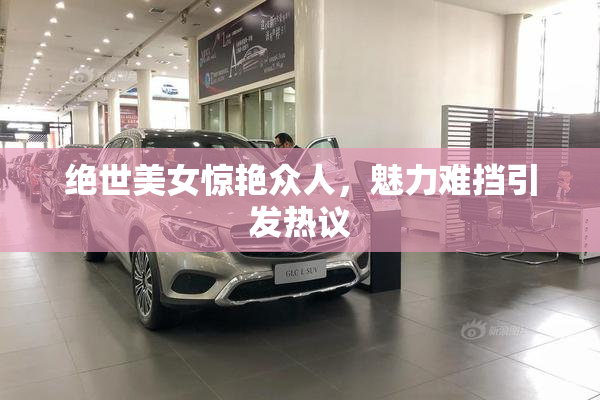 绝世美女惊艳众人，魅力难挡引发热议