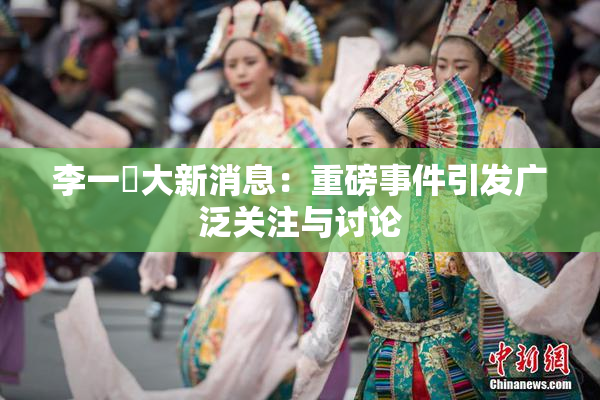 李一挏大新消息：重磅事件引发广泛关注与讨论