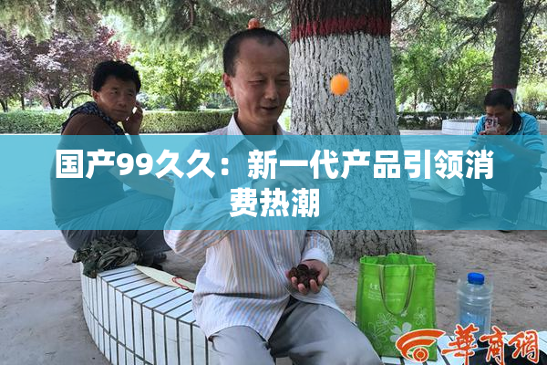国产99久久：新一代产品引领消费热潮