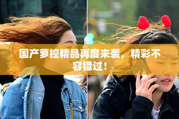 国产萝控精品再度来袭，精彩不容错过！