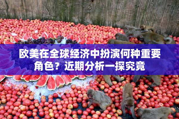 欧美在全球经济中扮演何种重要角色？近期分析一探究竟