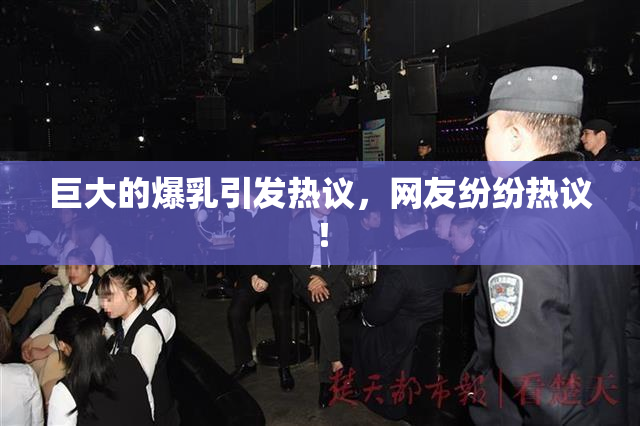 巨大的爆乳引发热议，网友纷纷热议！