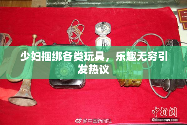 少妇捆绑各类玩具，乐趣无穷引发热议